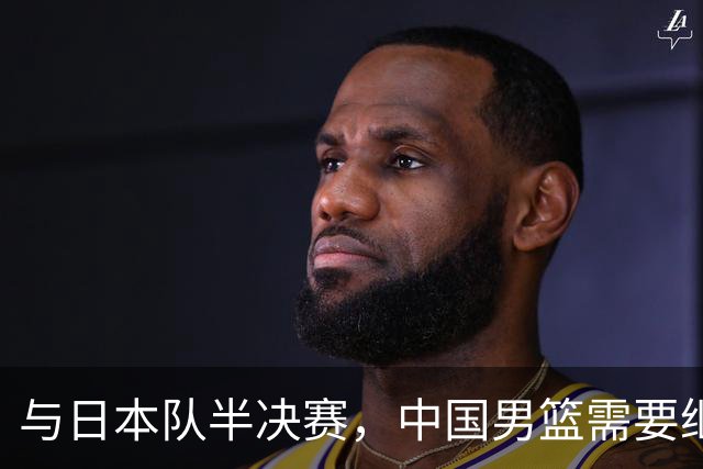与日本队半决赛，中国男篮需要继续发挥内线优势+后场保持攻击力